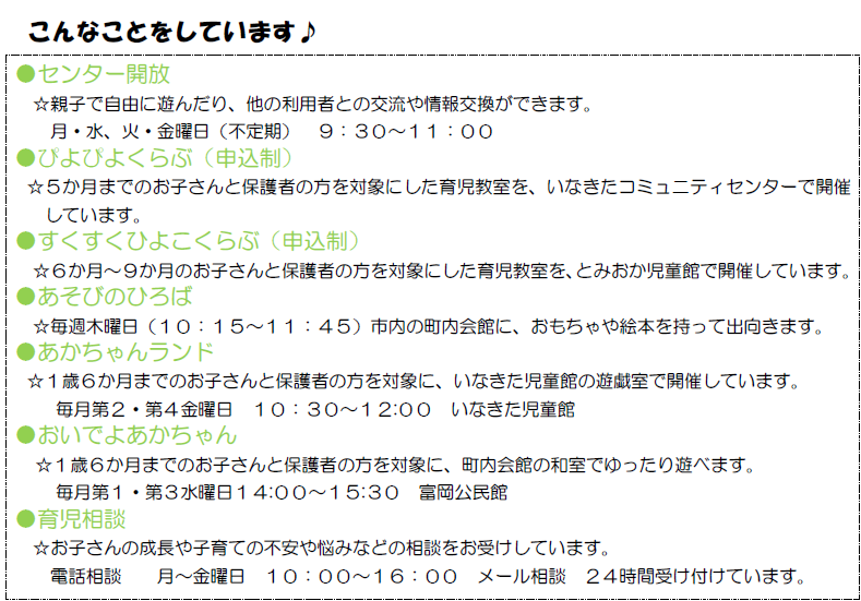 風の子の紹介3枚目 親子で自由に遊べる「センター開放」のほか、生後5か月までのあかちゃんを対象にした「ぴよぴよくらぶ」、生後6か月から9か月までのあかちゃんを対象にした「すくすくひよこくらぶ」という育児教室や、市内の町内会館に出向き開催する「あそびのひろば」、1歳6か月までのお子さんを対象にした「おいでよあかちゃん」、「あかちゃんランド」の開催もしています。また、子育ての不安や悩みを相談できる「育児相談」も行っています。