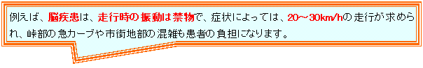 四角形吹き出し: 例えば、脳疾患は、走行時の振動は禁物で、症状によっては、20〜30km/hの走行が求められ、峠部の急カーブや市街地部の混雑も患者の負担になります。