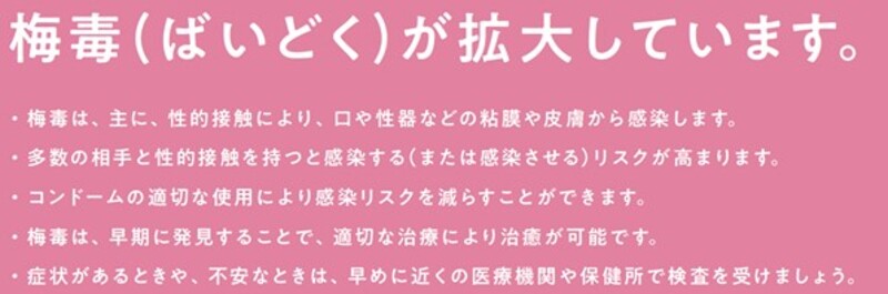 ばいどくが拡大しています。ばいどくは、主に、性的接触により、口や性器などの粘膜や皮膚から感染します。多数の相手と性的接触を持つと感染する、または感染させるリスクが高まります。コンドームの適切な使用により感染リスクを減らすことができます。ばいどくは、早期に発見することで、適切な治療により治癒が可能です。症状があるときや、不安なときは、早めに医療機関や保健所で検査を受けましょう。