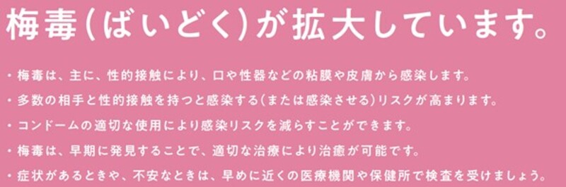 ばいどくが拡大しています。ばいどくは、主に、性的接触により、口や性器などの粘膜や皮膚から感染します。多数の相手と性的接触を持つと感染する、または感染させるリスクが高まります。コンドームの適切な使用により感染リスクを減らすことができます。ばいどくは、早期に発見することで、適切な治療により治癒が可能です。症状があるときや、不安なときは、早めに医療機関や保健所で検査を受けましょう。